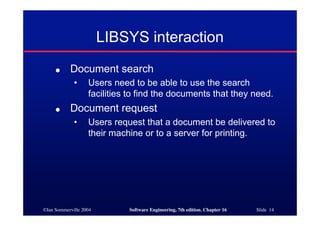 ©Ian Sommerville 2004 Software Engineering, 7th edition. Chapter 16 Slide 14
LIBSYS interaction
● Document search
• Users need to be able to use the search
facilities to find the documents that they need.
● Document request
• Users request that a document be delivered to
their machine or to a server for printing.
 