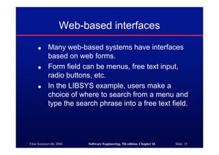 ©Ian Sommerville 2004 Software Engineering, 7th edition. Chapter 16 Slide 15
Web-based interfaces
● Many web-based systems have interfaces
based on web forms.
● Form field can be menus, free text input,
radio buttons, etc.
● In the LIBSYS example, users make a
choice of where to search from a menu and
type the search phrase into a free text field.
 