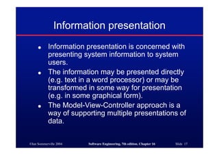 ©Ian Sommerville 2004 Software Engineering, 7th edition. Chapter 16 Slide 17
Information presentation
● Information presentation is concerned with
presenting system information to system
users.
● The information may be presented directly
(e.g. text in a word processor) or may be
transformed in some way for presentation
(e.g. in some graphical form).
● The Model-View-Controller approach is a
way of supporting multiple presentations of
data.
 