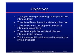 ©Ian Sommerville 2004 Software Engineering, 7th edition. Chapter 16 Slide 2
Objectives
● To suggest some general design principles for user
interface design
● To explain different interaction styles and their use
● To explain when to use graphical and textual
information presentation
● To explain the principal activities in the user
interface design process
● To introduce usability attributes and approaches to
system evaluation
 