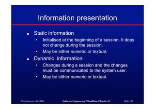 ©Ian Sommerville 2004 Software Engineering, 7th edition. Chapter 16 Slide 20
Information presentation
● Static information
• Initialised at the beginning of a session. It does
not change during the session.
• May be either numeric or textual.
● Dynamic information
• Changes during a session and the changes
must be communicated to the system user.
• May be either numeric or textual.
 