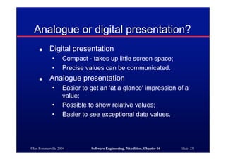©Ian Sommerville 2004 Software Engineering, 7th edition. Chapter 16 Slide 23
Analogue or digital presentation?
● Digital presentation
• Compact - takes up little screen space;
• Precise values can be communicated.
● Analogue presentation
• Easier to get an 'at a glance' impression of a
value;
• Possible to show relative values;
• Easier to see exceptional data values.
 
