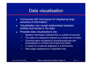 ©Ian Sommerville 2004 Software Engineering, 7th edition. Chapter 16 Slide 26
Data visualisation
● Concerned with techniques for displaying large
amounts of information.
● Visualisation can reveal relationships between
entities and trends in the data.
● Possible data visualisations are:
• Weather information collected from a number of sources;
• The state of a telephone network as a linked set of nodes;
• Chemical plant visualised by showing pressures and
temperatures in a linked set of tanks and pipes;
• A model of a molecule displayed in 3 dimensions;
• Web pages displayed as a hyperbolic tree.
 