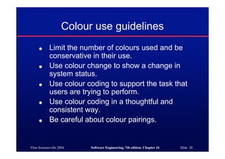 ©Ian Sommerville 2004 Software Engineering, 7th edition. Chapter 16 Slide 28
Colour use guidelines
● Limit the number of colours used and be
conservative in their use.
● Use colour change to show a change in
system status.
● Use colour coding to support the task that
users are trying to perform.
● Use colour coding in a thoughtful and
consistent way.
● Be careful about colour pairings.
 