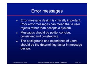 ©Ian Sommerville 2004 Software Engineering, 7th edition. Chapter 16 Slide 29
Error messages
● Error message design is critically important.
Poor error messages can mean that a user
rejects rather than accepts a system.
● Messages should be polite, concise,
consistent and constructive.
● The background and experience of users
should be the determining factor in message
design.
 