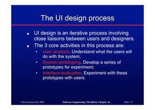 ©Ian Sommerville 2004 Software Engineering, 7th edition. Chapter 16 Slide 33
The UI design process
● UI design is an iterative process involving
close liaisons between users and designers.
● The 3 core activities in this process are:
• User analysis. Understand what the users will
do with the system;
• System prototyping. Develop a series of
prototypes for experiment;
• Interface evaluation. Experiment with these
prototypes with users.
 