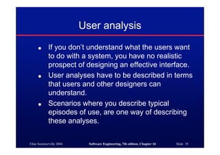 ©Ian Sommerville 2004 Software Engineering, 7th edition. Chapter 16 Slide 35
User analysis
● If you don’t understand what the users want
to do with a system, you have no realistic
prospect of designing an effective interface.
● User analyses have to be described in terms
that users and other designers can
understand.
● Scenarios where you describe typical
episodes of use, are one way of describing
these analyses.
 