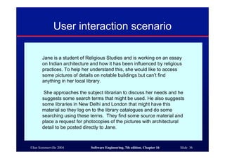 ©Ian Sommerville 2004 Software Engineering, 7th edition. Chapter 16 Slide 36
User interaction scenario
Jane is a student of Religious Studies and is working on an essay
on Indian architecture and how it has been influenced by religious
practices. To help her understand this, she would like to access
some pictures of details on notable buildings but can’t find
anything in her local library.
She approaches the subject librarian to discuss her needs and he
suggests some search terms that might be used. He also suggests
some libraries in New Delhi and London that might have this
material so they log on to the library catalogues and do some
searching using these terms. They find some source material and
place a request for photocopies of the pictures with architectural
detail to be posted directly to Jane.
 