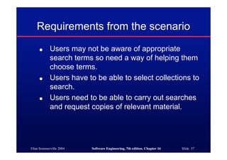 ©Ian Sommerville 2004 Software Engineering, 7th edition. Chapter 16 Slide 37
Requirements from the scenario
● Users may not be aware of appropriate
search terms so need a way of helping them
choose terms.
● Users have to be able to select collections to
search.
● Users need to be able to carry out searches
and request copies of relevant material.
 