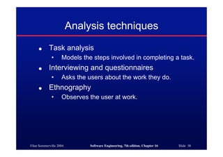 ©Ian Sommerville 2004 Software Engineering, 7th edition. Chapter 16 Slide 38
Analysis techniques
● Task analysis
• Models the steps involved in completing a task.
● Interviewing and questionnaires
• Asks the users about the work they do.
● Ethnography
• Observes the user at work.
 