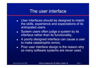 ©Ian Sommerville 2004 Software Engineering, 7th edition. Chapter 16 Slide 4
The user interface
● User interfaces should be designed to match
the skills, experience and expectations of its
anticipated users.
● System users often judge a system by its
interface rather than its functionality.
● A poorly designed interface can cause a user
to make catastrophic errors.
● Poor user interface design is the reason why
so many software systems are never used.
 