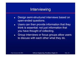 ©Ian Sommerville 2004 Software Engineering, 7th edition. Chapter 16 Slide 40
Interviewing
● Design semi-structured interviews based on
open-ended questions.
● Users can then provide information that they
think is essential; not just information that
you have thought of collecting.
● Group interviews or focus groups allow users
to discuss with each other what they do.
 