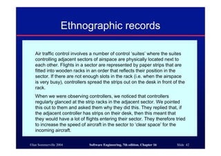 ©Ian Sommerville 2004 Software Engineering, 7th edition. Chapter 16 Slide 42
Ethnographic records
Air traffic control involves a number of control ‘suites’ where the suites
controlling adjacent sectors of airspace are physically located next to
each other. Flights in a sector are represented by paper strips that are
fitted into wooden racks in an order that reflects their position in the
sector. If there are not enough slots in the rack (i.e. when the airspace
is very busy), controllers spread the strips out on the desk in front of the
rack.
When we were observing controllers, we noticed that controllers
regularly glanced at the strip racks in the adjacent sector. We pointed
this out to them and asked them why they did this. They replied that, if
the adjacent controller has strips on their desk, then this meant that
they would have a lot of flights entering their sector. They therefore tried
to increase the speed of aircraft in the sector to ‘clear space’ for the
incoming aircraft.
 
