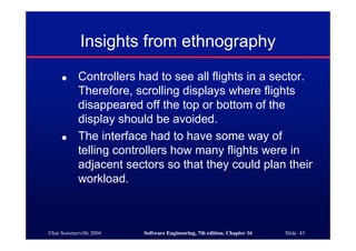©Ian Sommerville 2004 Software Engineering, 7th edition. Chapter 16 Slide 43
Insights from ethnography
● Controllers had to see all flights in a sector.
Therefore, scrolling displays where flights
disappeared off the top or bottom of the
display should be avoided.
● The interface had to have some way of
telling controllers how many flights were in
adjacent sectors so that they could plan their
workload.
 
