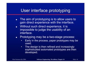 ©Ian Sommerville 2004 Software Engineering, 7th edition. Chapter 16 Slide 44
User interface prototyping
● The aim of prototyping is to allow users to
gain direct experience with the interface.
● Without such direct experience, it is
impossible to judge the usability of an
interface.
● Prototyping may be a two-stage process:
• Early in the process, paper prototypes may be
used;
• The design is then refined and increasingly
sophisticated automated prototypes are then
developed.
 