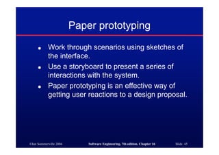 ©Ian Sommerville 2004 Software Engineering, 7th edition. Chapter 16 Slide 45
Paper prototyping
● Work through scenarios using sketches of
the interface.
● Use a storyboard to present a series of
interactions with the system.
● Paper prototyping is an effective way of
getting user reactions to a design proposal.
 