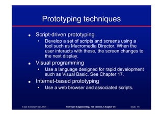 ©Ian Sommerville 2004 Software Engineering, 7th edition. Chapter 16 Slide 46
Prototyping techniques
● Script-driven prototyping
• Develop a set of scripts and screens using a
tool such as Macromedia Director. When the
user interacts with these, the screen changes to
the next display.
● Visual programming
• Use a language designed for rapid development
such as Visual Basic. See Chapter 17.
● Internet-based prototyping
• Use a web browser and associated scripts.
 