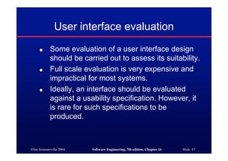 ©Ian Sommerville 2004 Software Engineering, 7th edition. Chapter 16 Slide 47
User interface evaluation
● Some evaluation of a user interface design
should be carried out to assess its suitability.
● Full scale evaluation is very expensive and
impractical for most systems.
● Ideally, an interface should be evaluated
against a usability specification. However, it
is rare for such specifications to be
produced.
 