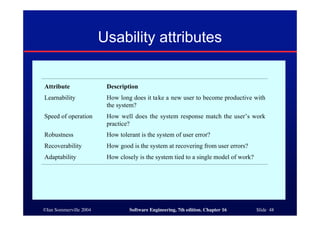 ©Ian Sommerville 2004 Software Engineering, 7th edition. Chapter 16 Slide 48
Usability attributes
Attribute Description
Learnability How long does it take a new user to become productive with
the system?
Speed of operation How well does the system response match the user’s work
practice?
Robustness How tolerant is the system of user error?
Recoverability How good is the system at recovering from user errors?
Adaptability How closely is the system tied to a single model of work?
 