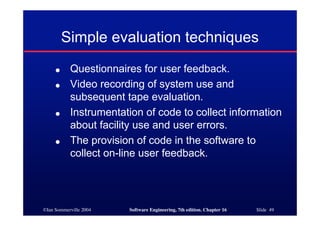 ©Ian Sommerville 2004 Software Engineering, 7th edition. Chapter 16 Slide 49
Simple evaluation techniques
● Questionnaires for user feedback.
● Video recording of system use and
subsequent tape evaluation.
● Instrumentation of code to collect information
about facility use and user errors.
● The provision of code in the software to
collect on-line user feedback.
 