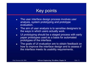 ©Ian Sommerville 2004 Software Engineering, 7th edition. Chapter 16 Slide 51
Key points
● The user interface design process involves user
analysis, system prototyping and prototype
evaluation.
● The aim of user analysis is to sensitise designers to
the ways in which users actually work.
● UI prototyping should be a staged process with early
paper prototypes used as a basis for automated
prototypes of the interface.
● The goals of UI evaluation are to obtain feedback on
how to improve the interface design and to assess if
the interface meets its usability requirements.
 