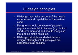 ©Ian Sommerville 2004 Software Engineering, 7th edition. Chapter 16 Slide 6
UI design principles
● UI design must take account of the needs,
experience and capabilities of the system
users.
● Designers should be aware of people’s
physical and mental limitations (e.g. limited
short-term memory) and should recognise
that people make mistakes.
● UI design principles underlie interface
designs although not all principles are
applicable to all designs.
 