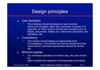 ©Ian Sommerville 2004 Software Engineering, 7th edition. Chapter 16 Slide 8
Design principles
● User familiarity
• The interface should be based on user-oriented
terms and concepts rather than computer concepts. For
example, an office system should use concepts such as
letters, documents, folders etc. rather than directories, file
identifiers, etc.
● Consistency
• The system should display an appropriate level
of consistency. Commands and menus should have the
same format, command punctuation should be similar,
etc.
● Minimal surprise
• If a command operates in a known way, the user should
be
able to predict the operation of comparable commands
 