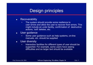 ©Ian Sommerville 2004 Software Engineering, 7th edition. Chapter 16 Slide 9
Design principles
● Recoverability
• The system should provide some resilience to
user errors and allow the user to recover from errors. This
might include an undo facility, confirmation of destructive
actions, 'soft' deletes, etc.
● User guidance
• Some user guidance such as help systems, on-line
manuals, etc. should be supplied
● User diversity
• Interaction facilities for different types of user should be
supported. For example, some users have seeing
difficulties and so larger text should be available
 