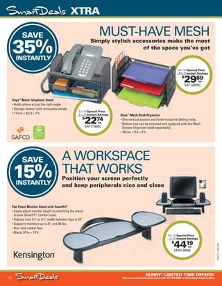 10
HURRY! LIMITED TIME OFFERS!
Visitwww.smartdealsrebate.comorcall1-877-720-8668 tocheckstatusofmail-inoffers.
XTRA
15-SX-L1-JAN-SXA
Job Name USSIV27468_2015 Smart Deals Xtra Jan
DISTRIBUTION LIST
File Name USSIV27468_P3_AGGRESSIVE_F0010_C0010
Proof Date November 18, 2014 3:36 PM PAGE CONTROL
Page Info BLEED +0p9 TRIM 8.0625 × 10.375
P3
AGGRESSIVE10
◊ Pricing
10
•••
$
2989
SAF-3265BL
$45.99 Special Price
- $16.10 Instant Savings
ea.
$
2274
SAF-2160BL
$34.99 Special Price
- $12.25 Instant Savings
ea.
SAVE
35%INSTANTLY
SAVE
15%INSTANTLY
$45.99
- $16.10
$34.99 Special Price
SAVE
35%INSTANTLY
$
4419
KMW-60046
$51.99 Special Price
- $7.80 Instant Savings
ea.
$
44KMW-60046
$51.99
- $7.80
Onyx™
Mesh Telephone Stand
• Holds phone at just the right angle.
• Storage drawer with removable divider
• 113
⁄4"w × 91
⁄4"d × 7"h.
Flat Panel Monitor Stand with SmartFit®
• Easily adjust monitor height by matching the stand
to your SmartFit®
comfort color.
• Adjusts from 21
⁄2" to 41
⁄2"; width between legs is 20".
• Supports monitors up to 21" and 35 lbs.
• Non-skid rubber feet.
• Black; 34"w × 14"h.
MUST-HAVE MESH
Simply stylish accessories make the most
of the space you’ve got
Onyx™
Mesh Desk Organizer
• One vertical section and three horizontal sliding trays.
• Bottom tray can be removed and replaced with the Mesh
Drawer Organizer (sold separately).
• 161
⁄4"w × 9"d × 8"h.
A WORKSPACE
THAT WORKS
Position your screen perfectly
and keep peripherals nice and close
USSIV27468_P3_AGGRESSIVE_F0010_C0010.indd 10 11/18/14 3:36 PM
 