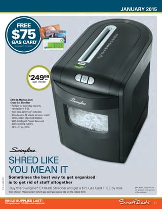 JANUARY 2015
11
WHILE SUPPLIES LAST!
OffersgoodJanuary1-31,2015orwhilesupplieslast.
15-SX-L1-JAN-SXA
Job Name USSIV27468_2015 Smart Deals Xtra Jan
DISTRIBUTION LIST
File Name USSIV27468_P3_AGGRESSIVE_F0011_C0011
Proof Date November 20, 2014 10:08 AM PAGE CONTROL
Page Info BLEED +0p9 TRIM 8.0625 × 10.375
P3B
AGGRESSIVE11
◊ Pricing
11
•••
FREE
$75GAS CARD*
See page 23 for details.
SHRED LIKE
YOU MEAN IT
Sometimes the best way to get organized
is to get rid of stuff altogether
*
Buy this Swingline®
EX10-06 Shredder and get a $75 Gas Card FREE by mail.
Your choice! Please select which gas card you would like on the rebate form.
BP®
, Shell®
, and Exxon®
are
not sponsors or co-sponsors
of this promotion.
$
24999
SWI-1757392
ea.
SHRED LIKE
YOU MEAN IT
99
EX10-06 Medium-Duty
Cross-Cut Shredder
• Perfect for everyday security
needs (Level P-3).
• Non-stop Jam Free™
indicator.
• Shreds up to 10 sheets at once, credit
cards, paper clips and staples.
• With Intelligent Power Save and
Self-cleaning cutters.
• 16"h × 11"w × 19"d.
USSIV27468_P3_AGGRESSIVE_F0011_C0011.indd 11 11/20/14 10:08 AM
 