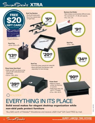 12
HURRY! LIMITED TIME OFFERS!
Visitwww.smartdealsrebate.comorcall1-877-720-8668 tocheckstatusofmail-inoffers.
XTRA
15-SX-L1-JAN-SXA
Job Name USSIV27468_2015 Smart Deals Xtra Jan
DISTRIBUTION LIST
File Name USSIV27468_P3_AGGRESSIVE_F0012_C0012
Proof Date November 18, 2014 3:37 PM PAGE CONTROL
Page Info BLEED +0p9 TRIM 8.0625 × 10.375
P3
AGGRESSIVE12
◊ Pricing
12
•••
$
3999
ROL-62538
ea.
$
2049
ROL-62523
ea.
EVERYTHING IN ITS PLACE
Solid wood makes for elegant desktop organization while
non-skid pads protect furniture
*
Buy $40 worth of Rolodex®
Woodtones and receive a $20 Visa®
Gift Card FREE by mail.
FREE
$20GIFT CARD*
See page 23 for details.
Visa®
is not a sponsor or
co-sponsor of this promotion.
Visa®
is not a sponsor or®
is not a sponsor or®
$
599
ROL-23386
st.
$
9099
ROL-82431
ea.
$
3499
ROL-62540
ea.
$
949
ROL-62522
ea.
$
2049$
1399
ROL-62524
ea.
Business Card Holder
• Open design accommodates different sizes.
• For card size 21
⁄4" × 4"; 50 card capacity.
• 4"w × 2"d × 2"h.
Pencil Cup
• 23
⁄4"w × 23
⁄4"d × 4"h.
Desk Pad
• 21"w × 18"h.
Desk Tray Stackers
• Sturdy all-metal posts.
• Set of four stacks letter
or legal trays.
Desk Tray
• Front load, deep capacity for Letter/A4.
• Stack with Desk Tray Stackers, sold
separately, for more storage.
Printer Stand
• Made to support
printer, fax machine
or scanner.
• Holds legal, letter, A4
and 11 × 17 paper.
• 21"w × 18"d × 61
⁄2"h.
Phone Center Desk Stand
• Holds up to 93
⁄4" sq. phone on top
and up to 83
⁄4" wide phone book
underneath.
• 121
⁄8"w × 10"d × 43
⁄4"h.
ROL-23386
Sturdy all-metal posts.
Set of four stacks letter
or legal trays.
• 4"w × 2"d × 2"h.
"d × 4"h.
ROL-82431
printer, fax machine
Holds legal, letter, A4
USSIV27468_P3_AGGRESSIVE_F0012_C0012.indd 12 11/18/14 3:37 PM
 