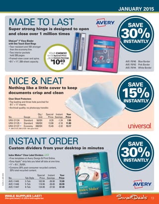 JANUARY 2015
13
WHILE SUPPLIES LAST!
OffersgoodJanuary1-31,2015orwhilesupplieslast.
15-SX-L1-JAN-SXA
Job Name USSIV27468_2015 Smart Deals Xtra Jan
DISTRIBUTION LIST
File Name USSIV27468_P3_AGGRESSIVE_F0013_C0013
Proof Date November 18, 2014 3:37 PM PAGE CONTROL
Page Info BLEED +0p9 TRIM 8.0625 × 10.375
P3
AGGRESSIVE13
◊ Pricing
13
•••
$
1049
YOUR CHOICE!
$14.99 Special Price
- $4.50 Instant Savings
ea.
SAVE
30%INSTANTLY
SAVE
15%INSTANTLY
SAVE
30%INSTANTLY
SAVE
15%INSTANTLY
30%INSTANTLYUltaLast™
1" View Binder
with One Touch Slant Rings
• Tear-resistant and 10X stronger
than the economy line.
• Two interior pockets
hold 200 pages.
• Framed-view cover and spine.
• 81
⁄2" × 11"; 200-sheet capacity.
No. Gauge
Qty./
Unit
Special
Price
Instant
Savings
Your
Price
UNV-21124 Standard 50/BX 8.29 -1.24 7.05
UNV-21125 Standard 100/BX 13.99 -2.10 11.89
UNV-21127 Economy 200/BX 15.49 -2.32 13.17
UNV-21127, UNV-21125—Non-glare finish.
Index Maker®
Clear Label Dividers
• Free templates at Avery Design & Print Online.
• Easy Apply™
strip lets you label all tabs at one time.
• 11" × 81
⁄2", 25/BX.
• Contains 20% post-consumer recycled content,
20% total recycled content.
No. Tab Style
Special
Price
Instant
Savings
Your
Price
AVE-11445 3-Tab 102.99 -30.90 72.09
AVE-11446 5-Tab 119.99 -36.00 83.99
AVE-11447 8-Tab 124.99 -37.50 87.49
MADE TO LAST
Super strong hinge is designed to open
and close over 1 million times
AVE-79740 Blue Border
AVE-79743 Pink Border
AVE-79744 White Border
NICE & NEAT
Nothing like a little cover to keep
documents crisp and clean
Clear Sheet Protectors
• Top loading and three-hole punched for
81
⁄2" × 11" inserts.
• Archival-quality; no photocopy transfer.
INSTANT ORDER
Custom dividers from your desktop in minutes
USSIV27468_P3_AGGRESSIVE_F0013_C0013.indd 13 11/18/14 3:38 PM
 