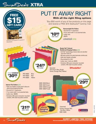 14
HURRY! LIMITED TIME OFFERS!
Visitwww.smartdealsrebate.comorcall1-877-720-8668 tocheckstatusofmail-inoffers.
XTRA
15-SX-L1-JAN-SXA
Job Name USSIV27468_2015 Smart Deals Xtra Jan
DISTRIBUTION LIST
File Name USSIV27468_P3_AGGRESSIVE_F0014_C0014
Proof Date November 18, 2014 3:38 PM PAGE CONTROL
Page Info BLEED +0p9 TRIM 8.0625 × 10.375
P3
AGGRESSIVE14
◊ Pricing
14
•••
$
1099
UNV-16413
pk.
YOUR CHOICE!
$
2999
bx.
Starbucks®
is not a sponsor or co-sponsor of
this promotion.
PFX-42622 Blue
PFX-42623 Red
PFX-42624 Yellow
Interior File Folders
• Tabs are hidden so they don’t obscure
obscuring hanging file tabs.
• Scored for 3
⁄4" expansion.
• 11 pt. stock with 1
⁄3 cut assorted tabs.
• Letter size, 100/BX.
• Contains 10% post-consumer recycled
content, 10% total recycled content.
FREE
$15GIFT CARD*
See page 23 for details.
PUT IT AWAY RIGHT
With all the right filing options
*
Buy $50 worth of any of the products on this page
and receive a FREE $15 Starbucks®
Card by mail.
Heavyweight File Folders
• Scored for 3
⁄4" expansion.
• 14 pt. stock with 1
⁄3 cut assorted tabs.
• Letter size.
• 50/PK.
is not a sponsor or co-sponsor of
Buy $50 worth of any of the products on this page
and receive a FREE $15 Starbucks
PFX-42622 Blue
PFX-42623 Red
YOUR
$
29
$
3199
SMD-10229
bx.
$
2499
PFX-42592
bx.
• Assorted
• Green; Orange; Red;
Sky Blue; Yellow.
SMD-10229
SMD-10243 Black
SMD-10247 Green
SMD-10259 Orange
SMD-10283 Purple
Ready-Tab®
Colored
Reinforced Hanging Folders
• Lift Tab™
technology means tabs are sturdier
and won’t fall out.
• All wear points are poly-laminate reinforced.
• Self-stick labels included.
• Guaranteed for Life!
• Letter size; 1
⁄5 tab cut, 25/BX.
• Contains 10% post-consumer recycled
content, 10% total recycled content.
YOUR CHOICE!
$
3099
bx.
Assorted
(Five Each: Blue; Bright
Green; Orange; Red; Yellow)
USSIV27468_P3_AGGRESSIVE_F0014_C0014.indd 14 11/18/14 3:38 PM
 