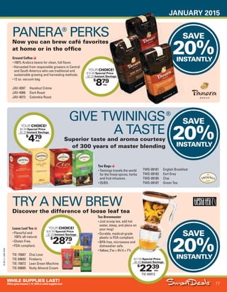 JANUARY 2015
17
WHILE SUPPLIES LAST!
OffersgoodJanuary1-31,2015orwhilesupplieslast.
15-SX-L1-JAN-SXA
Job Name USSIV27468_2015 Smart Deals Xtra Jan
DISTRIBUTION LIST
File Name USSIV27468_P3_AGGRESSIVE_F0017_C0017
Proof Date November 19, 2014 6:08 PM PAGE CONTROL
Page Info BLEED +0p9 TRIM 8.0625 × 10.375
P3A
AGGRESSIVE17
◊ Pricing
17
•••
$
479
YOUR CHOICE!
$5.99 Special Price
- $1.20 Instant Savings
ea.
$
2879
YOUR CHOICE!
$35.99 Special Price
- $7.20 Instant Savings
ea.
SAVE
20%INSTANTLY
PANERA®
PERKS
Now you can brew café favorites
at home or in the office
SAVE
20%INSTANTLY
SAVE
20%INSTANTLY
$
879
YOUR CHOICE!
$10.99 Special Price
- $2.20 Instant Savings
ea.
Now you can brew café favorites
CHOICE!
Special Price
Instant SavingsInstant Savings
20%INSTANTLY
$
2239
TIE-69913
$27.99 Special Price
- $5.60 Instant Savings
ea.
Loose Leaf Tea
• Flavorful and
100% all-natural.
• Gluten Free.
• FDA compliant.
TIE-70667 Chai Love
TIE-69692 Fireberry
TIE-70872 Lean Green Machine
TIE-69685 Nutty Almond Cream
TWG-09181 English Breakfast
TWG-09183 Earl Grey
TWG-09185 Chai
TWG-09187 Green Tea
Ground Coffee
• 100% Arabica beans for clean, full flavor.
• Harvested from responsible growers in Central
and South America who use traditional and
sustainable growing and harvesting methods.
• 12 oz. vacuum bag.
JAV-4097 Hazelnut Crème
JAV-4066 Dark Roast
JAV-4073 Colombia Roast
TRY A NEW BREW
Discover the difference of loose leaf tea
Tea Bags
• Twinings travels the world
for the finest spices, herbs
and fruit infusions.
• 25/BX.
Tea Brewmaster
• Just scoop tea, add hot
water, steep, and place on
your mug!
• Durable, medical-grade
plastic is FDA compliant.
• BPA free, microwave and
dishwasher safe.
• Yellow; 2"w × 43
⁄4"d × 7"h.
GIVE TWININGS
A TASTE
Superior taste and aroma courtesy
of 300 years of master blending
®
USSIV27468_P3_AGGRESSIVE_F0017_C0017.indd 17 11/19/14 6:08 PM
 