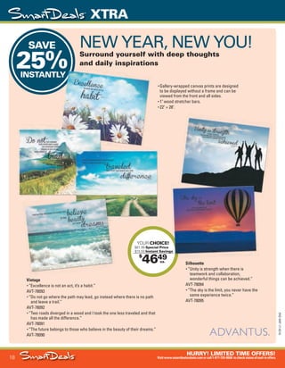 18
HURRY! LIMITED TIME OFFERS!
Visitwww.smartdealsrebate.comorcall1-877-720-8668 tocheckstatusofmail-inoffers.
XTRA
15-SX-L1-JAN-SXA
Job Name USSIV27468_2015 Smart Deals Xtra Jan
DISTRIBUTION LIST
File Name USSIV27468_P3_AGGRESSIVE_F0018_C0018
Proof Date November 18, 2014 3:42 PM PAGE CONTROL
Page Info BLEED +0p9 TRIM 8.0625 × 10.375
P3
AGGRESSIVE18
◊ Pricing
18
•••
$
4649
YOUR CHOICE!
$61.99 Special Price
- $15.50 Instant Savings
ea.
SAVE
25%INSTANTLY
25%INSTANTLY
Instant SavingsInstant Savings
NEW YEAR, NEW YOU!
Surround yourself with deep thoughts
and daily inspirations
Vintage
• “Excellence is not an act, it’s a habit.”
AVT-78093
• “Do not go where the path may lead, go instead where there is no path
and leave a trail.”
AVT-78092
• “Two roads diverged in a wood and I took the one less traveled and that
has made all the difference.”
AVT-78091
• “The future belongs to those who believe in the beauty of their dreams.”
AVT-78090
Silhouette
• “Unity is strength when there is
teamwork and collaboration,
wonderful things can be achieved.”
AVT-78094
• “The sky is the limit, you never have the
same experience twice.”
AVT-78095
• Gallery-wrapped canvas prints are designed
to be displayed without a frame and can be
viewed from the front and all sides.
• 1" wood stretcher bars.
• 22" × 28".
USSIV27468_P3_AGGRESSIVE_F0018_C0018.indd 18 11/18/14 3:42 PM
 