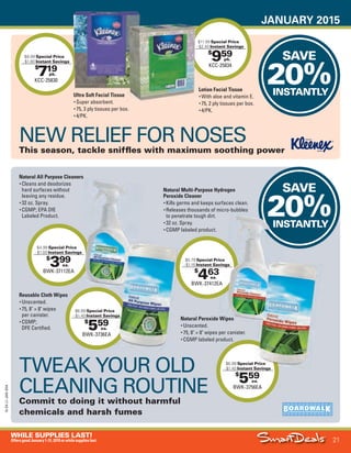 JANUARY 2015
21
WHILE SUPPLIES LAST!
OffersgoodJanuary1-31,2015orwhilesupplieslast.
15-SX-L1-JAN-SXA
Job Name USSIV27468_2015 Smart Deals Xtra Jan
DISTRIBUTION LIST
File Name USSIV27468_P3_AGGRESSIVE_F0021_C0021
Proof Date November 18, 2014 3:45 PM PAGE CONTROL
Page Info BLEED +0p9 TRIM 8.0625 × 10.375
P3
AGGRESSIVE21
◊ Pricing
21
•••
$
959
KCC-25834
$11.99 Special Price
- $2.40 Instant Savings
pk.
$
719
KCC-25830
$8.99 Special Price
- $1.80 Instant Savings
pk.
SAVE
20%INSTANTLY
SAVE
20%INSTANTLY
Instant SavingsInstant Savings
$11.99
- $2.40
$
399
BWK-37112EA
$4.99 Special Price
- $1.00 Instant Savings
ea.
NEW RELIEF FOR NOSES
This season, tackle sniffles with maximum soothing power
Ultra Soft Facial Tissue
• Super absorbent.
• 75, 3 ply tissues per box.
• 4/PK.
Lotion Facial Tissue
• With aloe and vitamin E.
• 75, 2 ply tissues per box.
• 4/PK.
$
559
BWK-3736EA
$6.99 Special Price
- $1.40 Instant Savings
ea.
$
559
BWK-3756EA
$6.99 Special Price
- $1.40 Instant Savings
ea.
$
463
BWK-37412EA
$5.79 Special Price
- $1.16 Instant Savings
ea.
TWEAK YOUR OLD
CLEANING ROUTINE
Commit to doing it without harmful
chemicals and harsh fumes
BWK-37112EA
Special Price
Instant SavingsInstant Savings
Instant SavingsInstant Savings
20%INSTANTLY
BWK-37412EA
Special Price
Instant SavingsInstant Savings
Natural Multi-Purpose Hydrogen
Peroxide Cleaner
• Kills germs and keeps surfaces clean.
• Releases thousands of micro-bubbles
to penetrate tough dirt.
• 32 oz. Spray.
• CGMP labeled product.
Natural Peroxide Wipes
• Unscented.
• 75, 8" × 8" wipes per canister.
• CGMP labeled product.
Natural All Purpose Cleaners
• Cleans and deodorizes
hard surfaces without
leaving any residue.
• 32 oz. Spray.
• CGMP; EPA DfE
Labeled Product.
Reusable Cloth Wipes
• Unscented.
• 75, 8" × 8" wipes
per canister.
• CGMP;
DFE Certified.
Special Price
USSIV27468_P3_AGGRESSIVE_F0021_C0021.indd 21 11/18/14 3:45 PM
 