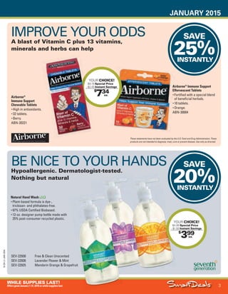 JANUARY 2015
3
WHILE SUPPLIES LAST!
OffersgoodJanuary1-31,2015orwhilesupplieslast.
15-SX-L1-JAN-SXA
Job Name USSIV27468_2015 Smart Deals Xtra Jan
DISTRIBUTION LIST
File Name USSIV27468_P3_AGGRESSIVE_F0003_C0003
Proof Date November 18, 2014 3:31 PM PAGE CONTROL
Page Info BLEED +0p9 TRIM 8.0625 × 10.375
P3
AGGRESSIVE3
◊ Pricing
3
•••
SAVE
25%INSTANTLY
SAVE
20%INSTANTLY
$
399
YOUR CHOICE!
$4.99 Special Price
- $1.00 Instant Savings
ea.
$
734
YOUR CHOICE!
$9.79 Special Price
- $2.45 Instant Savings
ea.
- $2.45
IMPROVE YOUR ODDS
A blast of Vitamin C plus 13 vitamins,
minerals and herbs can help
Airborne®
Immune Support
Effervescent Tablets
• Fortified with a special blend
of beneficial herbals.
• 10 tablets.
• Orange.
ABN-30004
Airborne®
Immune Support
Chewable Tablets
• High in antioxidants.
• 32 tablets.
• Berry.
ABN-20221
These statements have not been evaluated by the U.S. Food and Drug Administration. These
products are not intended to diagnose, treat, cure or prevent disease. Use only as directed.
BE NICE TO YOUR HANDS
Hypoallergenic. Dermatologist-tested.
Nothing but natural
SEV-22930 Free & Clean Unscented
SEV-22926 Lavender Flower & Mint
SEV-22925 Mandarin Orange & Grapefruit
Natural Hand Wash
• Plant-based formula is dye-,
triclosan- and phthalates-free.
• 97% USDA Certified Biobased.
• 12-oz. designer pump bottle made with
25% post-consumer recycled plastic.
USSIV27468_P3_AGGRESSIVE_F0003_C0003.indd 3 11/18/14 3:32 PM
 