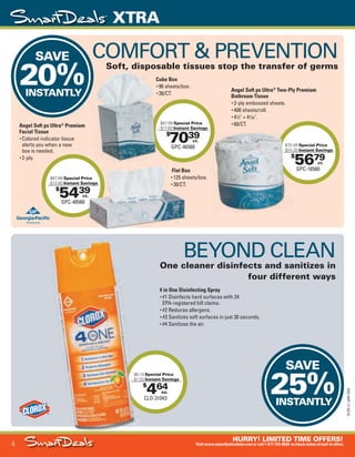 4
HURRY! LIMITED TIME OFFERS!
Visitwww.smartdealsrebate.comorcall1-877-720-8668 tocheckstatusofmail-inoffers.
XTRA
15-SX-L1-JAN-SXA
Job Name USSIV27468_2015 Smart Deals Xtra Jan
DISTRIBUTION LIST
File Name USSIV27468_P3_AGGRESSIVE_F0004_C0004
Proof Date November 18, 2014 3:32 PM PAGE CONTROL
Page Info BLEED +0p9 TRIM 8.0625 × 10.375
P3
AGGRESSIVE4
◊ Pricing
4
•••
$
464
CLO-31043
$6.19 Special Price
- $1.55 Instant Savings
ea.
SAVE
20%INSTANTLY
SAVE
25%INSTANTLY
- $1.55
$
5679
GPC-16560
$70.99 Special Price
- $14.20 Instant Savings
ct.
$
7039
GPC-46560
$87.99 Special Price
- $17.60 Instant Savings
ct.
$
5439
GPC-48560
$67.99 Special Price
- $13.60 Instant Savings
ct.
$70.99
- $14.20
$87.99
- $17.60
39
Special Price
Instant Savings
ct.
Instant Savings
4 in One Disinfecting Spray
• #1 Disinfects hard surfaces with 24
EPA-registered kill claims.
• #2 Reduces allergens.
• #3 Sanitizes soft surfaces in just 30 seconds.
• #4 Sanitizes the air.
BEYOND CLEAN
One cleaner disinfects and sanitizes in
four different ways
Angel Soft ps Ultra®
Two-Ply Premium
Bathroom Tissue
• 2-ply embossed sheets.
• 400 sheets/roll.
• 41
⁄2" × 41
⁄20".
• 60/CT.
COMFORT & PREVENTION
Soft, disposable tissues stop the transfer of germs
Flat Box
• 125 sheets/box.
• 30/CT.
Angel Soft ps Ultra®
Premium
Facial Tissue
• Colored indicator tissue
alerts you when a new
box is needed.
• 2-ply.
Cube Box
• 96 sheets/box.
• 36/CT.
USSIV27468_P3_AGGRESSIVE_F0004_C0004.indd 4 11/18/14 3:32 PM
 