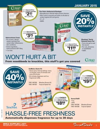 JANUARY 2015
5
WHILE SUPPLIES LAST!
OffersgoodJanuary1-31,2015orwhilesupplieslast.
15-SX-L1-JAN-SXA
Job Name USSIV27468_2015 Smart Deals Xtra Jan
DISTRIBUTION LIST
File Name USSIV27468_P3_AGGRESSIVE_F0005_C0005
Proof Date November 18, 2014 3:33 PM PAGE CONTROL
Page Info BLEED +0p9 TRIM 8.0625 × 10.375
P3
AGGRESSIVE5
◊ Pricing
5
•••
$
1859
YOUR CHOICE!
$30.99 Special Price
- $12.40 Instant Savings
pk.
$
1199
MII-CUR0055
$14.99 Special Price
- $3.00 Instant Savings
bx.
$
231
MII-CUR47255
$2.89 Special Price
- $0.58 Instant Savings
bk.
SAVE
20%INSTANTLY
SAVE
40%INSTANTLY
$
1979
YOUR CHOICE!
$32.99 Special Price
- $13.20 Instant Savings
kt.
$2.89
- $0.58
$14.99 Special Price
YOUR
$32.99
- $13.20
$
375
MII-CUR005HC
$4.69 Special Price
- $0.94 Instant Savings
ea.
HASSLE-FREE FRESHNESS
Automatically dispenses fragrance for up to 30 days
TMS-1047355 Meadow Breeze Kit
TMS-1047357 Tropical Splash Kit
Aerosol Refill
• 3 oz.
• 4/PK.
TMS-1047356 Meadow Breeze
TMS-1047358 Tropical Splash
AroMatics Starter Kit
• Three spray-interval settings: every
7.5 minutes, every 15 minutes and
every 30 minutes.
• Kit includes dispenser and 3 oz.
fragranced refills.
WON’T HURT A BIT
From nosebleeds to knuckles, this stuff’s got you covered
Bloodstop®
Sterile
Hemostat Gauze Pad
• Turns into gel to seal
the wound.
• For cuts, abrasions
or nosebleeds.
• 10/BX.
Flex Fabric Antibacterial Bandages
• Benzalkonium chloride helps prevent infection.
• Won’t stick to wounds and seals on all sides to
protect against dirt and germs.
• 3
⁄4" × 3".
• 30/BX.
Hydrocortisone Cream
• For eczema, allergic
rashes, psoriasis and
certain other inflammatory
skin conditions.
• Active ingredient:
hydrocortisone USP 10mg.
• 1
⁄2 oz tube.
75
MII-CUR005HC
ea.
USSIV27468_P3_AGGRESSIVE_F0005_C0005.indd 5 11/18/14 3:33 PM
 