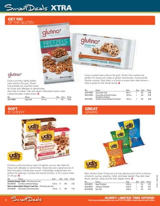 6
HURRY! LIMITED TIME OFFERS!
Visitwww.smartdealsrebate.comorcall1-877-720-8668 tocheckstatusofmail-inoffers.
XTRA
15-SX-L1-JAN-SXA
Job Name USSIV27468_2015 Smart Deals Xtra Jan
DISTRIBUTION LIST
File Name USSIV27468_P3_AGGRESSIVE_F0006_C0006
Proof Date November 18, 2014 3:29 PM PAGE CONTROL
Page Info BLEED +0p9 TRIM 8.0625 × 10.375
P3
AGGRESSIVE6
◊ Pricing
6
•••
No. Flavor Size Qty. Unit Price
Contains Omega-3 ALA —Five bars per box.
BLR-80729 Cranberry Almond Omega 1.23 oz 6 BX 7.43
Rich in Antioxidants Vitamin E and Zinc —Five bars per box.
BLR-80730 Chocolate Chip Antioxidant 1.23 oz 6 BX 7.43
No. Flavor Size Qty. Unit Price
BLR-04006 Light Salt 14.1 oz 1 EA 10.22
No. Flavor Size Qty. Unit Price
BLR-07035 Chocolate Chip 8.6 oz 1 EA 8.36
BLR-07033 Chocolate w/Vanilla Crème
Sandwich Cookies
10.5 oz 1 EA 8.36
BLR-07031 Vanilla Crème Sandwich Cookies 10.5 oz 1 EA 8.36
Enjoy a sweet treat without the guilt. Gluten free cookies are
perfect for those with celiac or gluten sensitivities. Conveniently
Kosher cookies. Pack them in a lunch or enjoy them after dinner—
they’re great for the whole family.
GET RID
OF THE GLUTEN
Enjoy a crunchy, lightly salted
treat without the guilt. Gluten
free pretzels are a perfect snack
for those with allergies or sensitivities.
Also free of wheat, milk and casein. Bite-sized twists make
a great between meals snack.
SOFT
N’ CHEWY
Choose a soft and chewy treat to brighten up your day. Ideal for
those with allergies or sensitivities, these bars are a good source of
fiber and pack a whole grain punch. Individually wrapped bars are
perfect for packing in purses and school lunches, or for a quick snack
on the go.
No. Flavor Size Qty. Unit Price
BLR-80751 Aged Cheddar 4.93 oz 1 EA 5.57
BLR-80752 Jalapeno Cheddar 4.93 oz 1 EA 5.57
BLR-80750 Sea Salt 4.93 oz 1 EA 5.57
GREAT
GRAINS
New Ancient Grain Crisps are not only delicious but full of nutritious
amaranth, quinoa, sesame, millet, and black seeds! They also have
fewer calories, carbs and fat than regular chips.
USSIV27468_P3_AGGRESSIVE_F0006_C0006.indd 6 11/18/14 3:29 PM
 