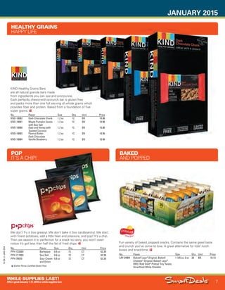 JANUARY 2015
7
WHILE SUPPLIES LAST!
OffersgoodJanuary1-31,2015orwhilesupplieslast.
15-SX-L1-JAN-SXA
Job Name USSIV27468_2015 Smart Deals Xtra Jan
DISTRIBUTION LIST
File Name USSIV27468_P3_AGGRESSIVE_F0007_C0007
Proof Date November 21, 2014 3:02 PM PAGE CONTROL
Page Info BLEED +0p9 TRIM 8.0625 × 10.375
P3A
AGGRESSIVE7
◊ Pricing
7
•••
No. Flavor Size Qty. Unit Price
KND-18082 Dark Chocolate Chunk 1.2 oz 12 BX 10.96
KND-18081 Maple Pumpkin Seeds
with Sea Salt
1.2 oz 12 BX 10.96
KND-18080 Oats and Honey with
Toasted Coconut
1.2 oz 12 BX 10.96
KND-18083 Peanut Butter
Dark Chocolate
1.2 oz 12 BX 10.96
KND-18084 Vanilla Blueberry 1.2 oz 12 BX 10.96
HEALTHY GRAINS
HAPPY LIFE
KIND Healthy Grains Bars
are all natural granola bars made
from ingredients you can see and pronounce.
Each perfectly chewy-with-a-crunch bar is gluten free
and packs more than one full serving of whole grains which
provides fiber and protein. Baked from a foundation of five
super grains.
No. Flavor Size Qty. Unit Price
LAY-24964 Baked! Lays®
Original; Baked!
Cheetos®
Original; Baked! Lays®
BBQ; Rold Gold®
Pretzel Tiny Twists;
Smartfood White Cheddar
1.125 oz; 2 oz 30 BX 18.13
BAKED
AND POPPED
Fun variety of baked, popped snacks. Contains the same great taste
and crunch you’ve come to love. A great alternative for kids’ lunch
boxes and snacktime.
No. Flavor Size Qty. Unit Price
PPH-72200V Barbeque 0.8 oz 72 CT 62.30
PPH-71100V Sea Salt 0.8 oz 72 CT 62.30
PPH-70070 Sour Cream
and Onion
0.8 oz 72 CT 62.30
Kosher Parve; Certified Gluten Free.
POP
IT’S A CHIP!
We don’t fry it (too greasy). We don’t bake it (too cardboard-y). We start
with finest potatoes, add a little heat and pressure, and pop! It’s a chip.
Then we season it to perfection for a snack so tasty, you won’t even
notice it’s got less than half the fat of fried chips.
USSIV27468_P3_AGGRESSIVE_F0007_C0007.indd 7 11/21/14 3:02 PM
 