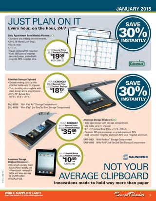 JANUARY 2015
9
WHILE SUPPLIES LAST!
OffersgoodJanuary1-31,2015orwhilesupplieslast.
15-SX-L1-JAN-SXA
Job Name USSIV27468_2015 Smart Deals Xtra Jan
DISTRIBUTION LIST
File Name USSIV27468_P3_AGGRESSIVE_F0009_C0009
Proof Date November 18, 2014 3:35 PM PAGE CONTROL
Page Info BLEED +0p9 TRIM 8.0625 × 10.375
P3
AGGRESSIVE9
◊ Pricing
9
•••
$
1819
YOUR CHOICE!
$25.99 Special Price
- $7.80 Instant Savings
ea.
SAVE
30%INSTANTLY
SAVE
30%INSTANTLY
Instant SavingsInstant Savings
30%INSTANTLY
$
1959
HOD-2896-32
$27.99 Special Price
- $8.40 Instant Savings
ea.
Daily Appointment Book/Monthly Planner
• Standard and military time increments.
• 2015, 12-Month (Jan.-Dec.).
• Black cover.
• 7" × 10".
• Cover contains 50% recycled
fiber, 100% post-consumer
recycled paper, printed with
soy inks. 90% recycled wire.
JUST PLAN ON IT
Every hour, on the hour, 24/7
NOT YOUR
AVERAGE CLIPBOARD
Innovations made to hold way more than paper
$
1049
SAU-64100
$14.99 Special Price
- $4.50 Instant Savings
ea.
Aluminum Storage Clipboard
• Side-open design with storage compartment.
• Clip holds up to 1
⁄2" of paper.
• 81
⁄2" × 12"; Actual Size: 91
⁄4"w × 11
⁄2"d × 133
⁄10"h.
• Contains 39% pre-consumer recycled aluminum, 50%
post-consumer recycled aluminum, 89% total recycled aluminum.
SlimMate Storage Clipboard
• Smooth writing surface with
clip that holds up to 1
⁄2" of paper.
• Thin, durable polypropylene with
sleek design and a snap closure .
• 81
⁄2" × 12"; Actual Size:
91
⁄2"w × 11
⁄4"d × 131
⁄2"h.
$
3569
YOUR CHOICE!
$50.99 Special Price
- $15.30 Instant Savings
ea.
YOUR
- $15.30
SAU-65558 With iPad Air™
Storage Compartment
SAU-64558 With iPad®
2nd Gen/3rd Gen Storage Compartment
SAU-45451 With iPad Air™
Storage Compartment
SAU-45450 With iPad®
2nd Gen/3rd Gen Storage Compartment
Aluminum Storage
Clipboard Accessory
• Black high-density foam
holds iPads®
safely and
allows quick removal of
table and easy access
to On/Off button.
• Fits iPad®
2/3.
USSIV27468_P3_AGGRESSIVE_F0009_C0009.indd 9 11/18/14 3:35 PM
 