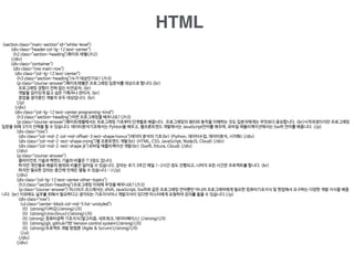 HTML
<section class="main-section" id="white-level">

<div class="header col-lg-12 text-center">

<h2 class="section-heading">화이트 레벨</h2>

</div>

<div class="container">

<div class="row main-row">

<div class="col-lg-12 text-center">

<h3 class="section-heading">누가 대상인가요?</h3>

<p class="course-answer">화이트레벨은 프로그래밍 입문자를 대상으로 합니다.<br>

프로그래밍 경험이 전혀 없는 비전공자, <br>

개발을 깊이있게 알고 싶은 기획자나 관리자, <br>

창업을 생각중인 개발자 모두 대상입니다. <br>

</p>

</div>

<div class="col-lg-12 text-center programing-kind">

<h3 class="section-heading">어떤 프로그래밍을 배우나요?</h3>

<p class="course-answer">화이트레벨에서는 프로그래밍 기초부터 단계별로 배웁니다. 프로그래밍의 원리와 동작을 이해하는 것도 입문자에게는 무엇보다 중요합니다. <br>시작과정이지만 프로그래밍
입문을 위해 3가지 선택을 할 수 있습니다. 데이터분석기초에서는 Pyhton을 배우고, 웹프론트엔드 개발에서는 JavaScript언어를 배우며, 모바일 애플리케이션에서는 Swift 언어를 배웁니다. </p>

<div class="row">

<div class="col-md-2 col-md-offset-3 rect-shape honux">데이터 분석의 기초<br> (Python, 데이터수집, 데이터분석, 시각화) </div>

<div class="col-md-2 rect-shape crong">웹 프론트엔드 개발<br> (HTML, CSS, JavaScript, NodeJS, Cloud) </div>

<div class="col-md-2 rect-shape jk">모바일 애플리케이션 개발<br> (Swift, Kitura, Cloud) </div>

</div>

<p class="course-answer">

클라이언트 기술과 백엔드 기술의 비율은 7:3정도 입니다.

하지만 개인별로 배움의 범위와 비율은 달라질 수 있습니다. 강의는 초기 3주간 매일 1-2시간 정도 진행되고, 나머지 모든 시간은 프로젝트를 합니다. <br>

하지만 필요한 강의는 중간에 언제든 열릴 수 있습니다 :-)</p>

</div>

<div class="col-lg-12 text-center other-topics">

<h3 class="section-heading">프로그래밍 이외에 무엇을 배우나요?</h3>

<p class="course-answer"> 마스터즈 코스에서는 JAVA, JavaScript, Swift와 같은 프로그래밍 언어뿐만 아니라 프로그래머에게 필요한 컴퓨터기초지식 및 현업에서 요구하는 다양한 개발 지식을 배웁
니다. <br> 이외에도 실무를 위해서 필요하다고 생각되는 기초지식이나 개발지식이 있다면 마스터에게 요청하여 강의를 들을 수 있습니다.</p>

<div class="row">

<ul class="center-block col-md-5 list-unstyled">

<li> <strong>디버깅</strong></li>

<li> <strong>Unix(linux)</strong></li>

<li> <strong> 컴퓨터공학 기초지식(알고리즘, 네트워크, 데이터베이스) </strong></li>

<li> <strong>git, github기반 Version control system</strong></li>

<li> <strong>프로젝트 개발 방법론 (Agile & Scrum)</strong></li>

</ul>

</div>

</div>
 
