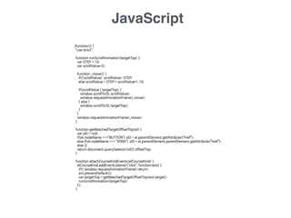 JavaScript
(function() {

"use strict"; 

function runScrollAnimation(targetTop) {

var STEP = 10;

var scrollValue=0;

function _move() {

if(!scrollValue) scrollValue= STEP;

else scrollValue = STEP + scrollValue*1.10;

if(scrollValue < targetTop) { 

window.scrollTo(0, scrollValue);

window.requestAnimationFrame(_move);

} else {

window.scrollTo(0, targetTop);

}

}

window.requestAnimationFrame(_move);

}

function getMatchedTargetOffsetTop(el) {

var sID = null;

if(el.nodeName ==="BUTTON") sID = el.parentElement.getAttribute("href");

else if(el.nodeName === "SPAN") sID = el.parentElement.parentElement.getAttribute("href");

else {}

return document.querySelector(sID).offsetTop;

}

function attachCourseKindEvents(elCourseKind) {

elCourseKind.addEventListener("click", function(evt) {

if(! window.requestAnimationFrame) return;

evt.preventDefault();

var targetTop = getMatchedTargetOffsetTop(evt.target);

runScrollAnimation(targetTop);

});

}

 