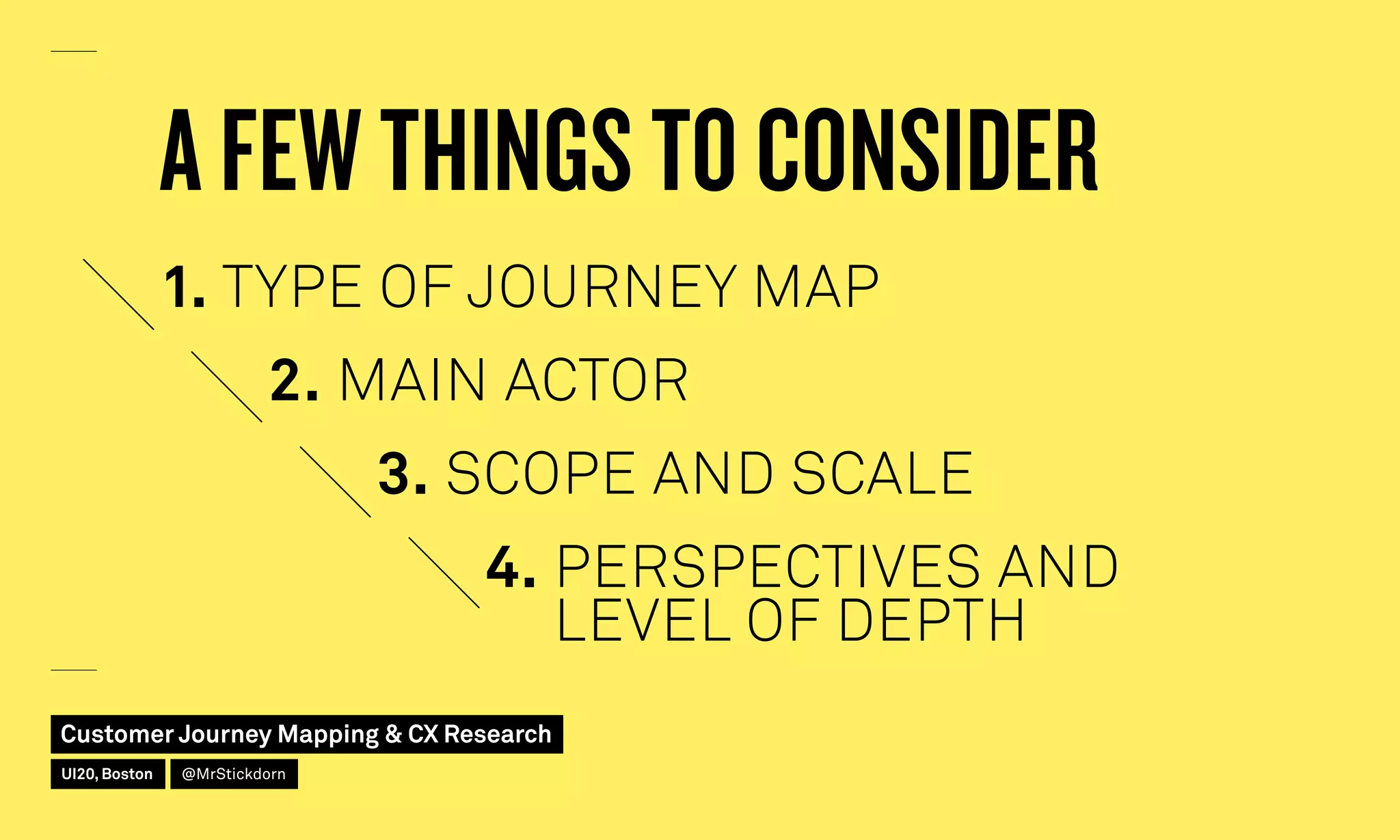 1. TYPE OF JOURNEY MAP
A FEW THINGS TO CONSIDER
2. MAIN ACTOR
3. SCOPE AND SCALE
4. PERSPECTIVES AND
LEVEL OF DEPTH
Customer Journey Mapping  CX Research
UI20, Boston @MrStickdorn
 