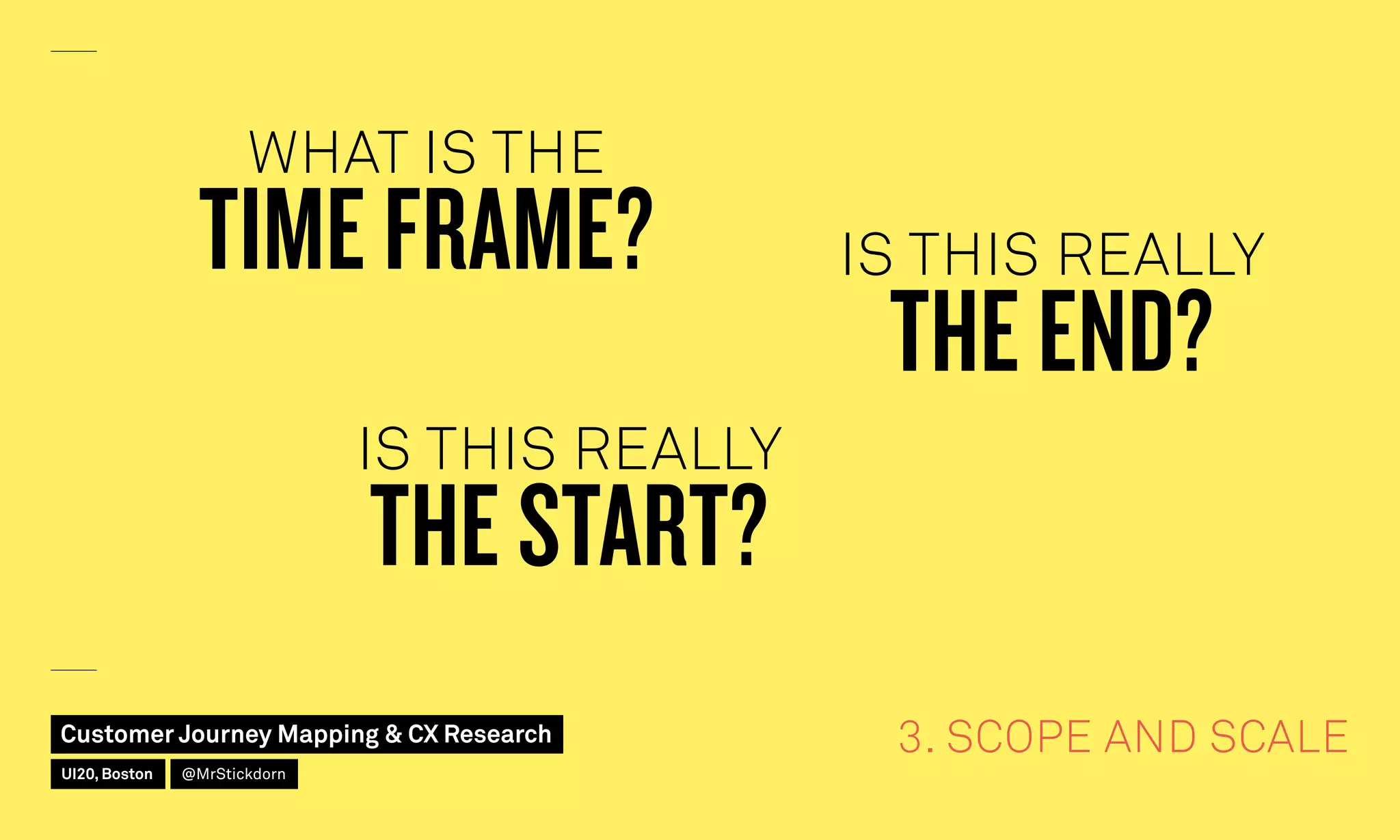 3. SCOPE AND SCALE
WHAT IS THE
TIME FRAME? IS THIS REALLY
THE END?
IS THIS REALLY
THE START?
Customer Journey Mapping  CX Research
UI20, Boston @MrStickdorn
 
