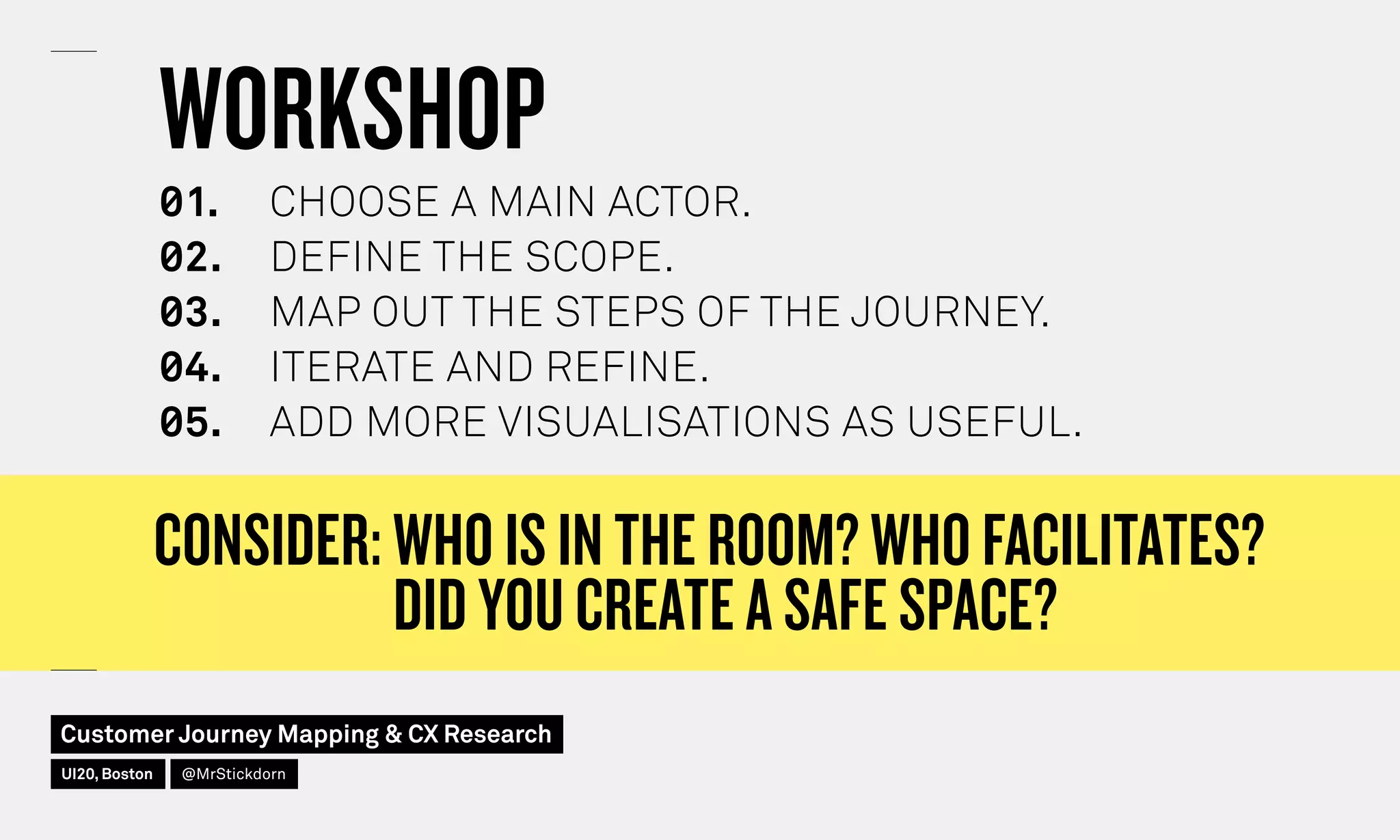 CONSIDER: WHO IS IN THE ROOM? WHO FACILITATES?
DID YOU CREATE A SAFE SPACE?
WORKSHOP
◊1.	 CHOOSE A MAIN ACTOR.
◊2.	 DEFINE THE SCOPE.
◊3.	 MAP OUT THE STEPS OF THE JOURNEY.
◊4.	 ITERATE AND REFINE.
◊5.	 ADD MORE VISUALISATIONS AS USEFUL.
Customer Journey Mapping  CX Research
UI20, Boston @MrStickdorn
 