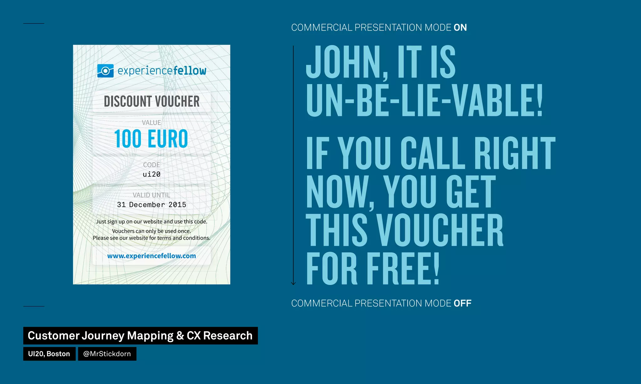 www.experiencefellow.com
DISCOUNT VOUCHER
100 EURO
VALUE
CODE
ui20
VALID UNTIL
31 December 2015
Just sign up on our website and use this code.
Vouchers can only be used once.
Please see our website for terms and conditions.
JOHN, IT IS
UN-BE-LIE-VABLE!
IF YOU CALL RIGHT
NOW, YOU GET
THIS VOUCHER
FOR FREE!
COMMERCIAL PRESENTATION MODE ON
COMMERCIAL PRESENTATION MODE OFF
Customer Journey Mapping  CX Research
UI20, Boston @MrStickdorn
 