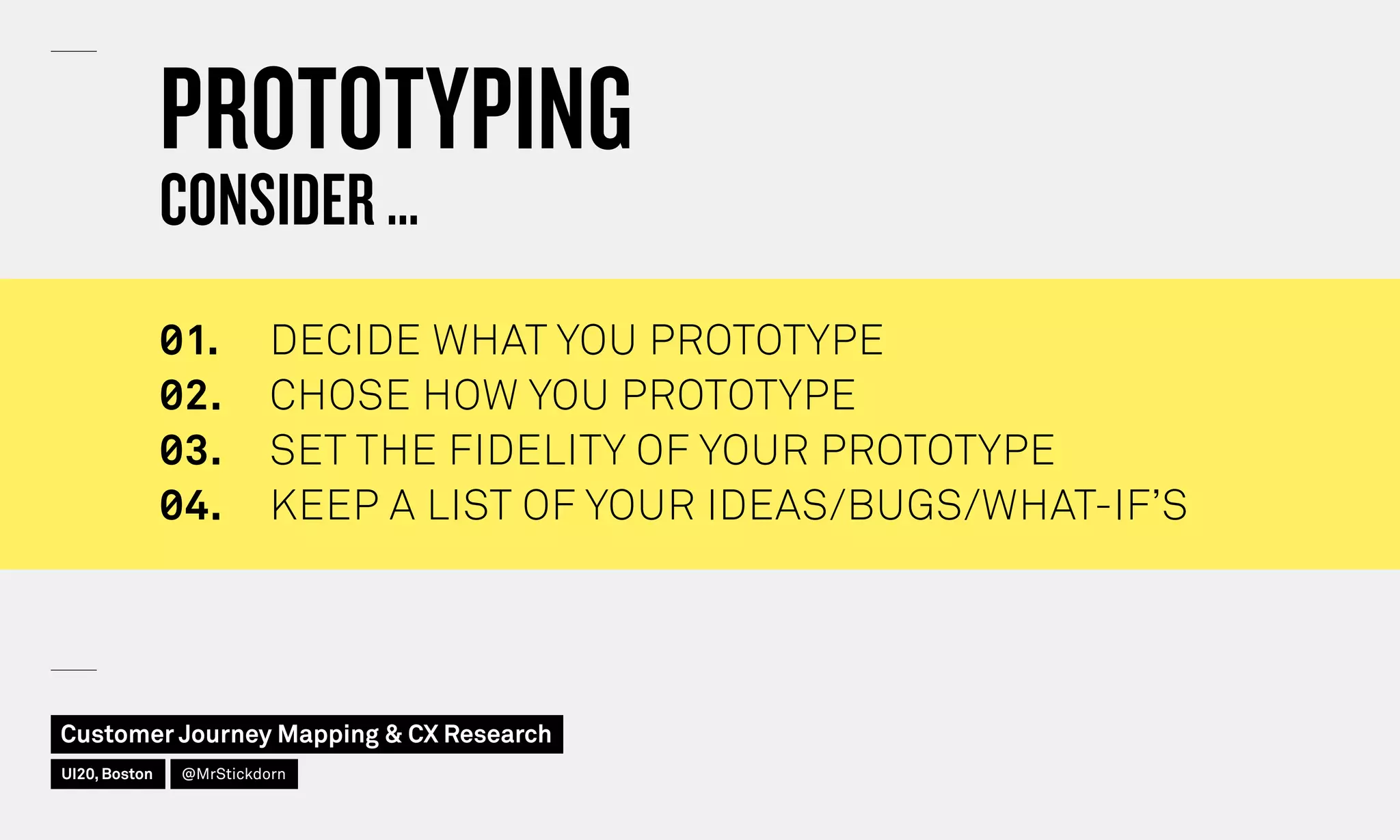 PROTOTYPING
CONSIDER …
◊1.	 DECIDE WHAT YOU PROTOTYPE
◊2.	 CHOSE HOW YOU PROTOTYPE
◊3.	 SET THE FIDELITY OF YOUR PROTOTYPE
◊4.	 KEEP A LIST OF YOUR IDEAS/BUGS/WHAT-IF’S
Customer Journey Mapping  CX Research
UI20, Boston @MrStickdorn
 