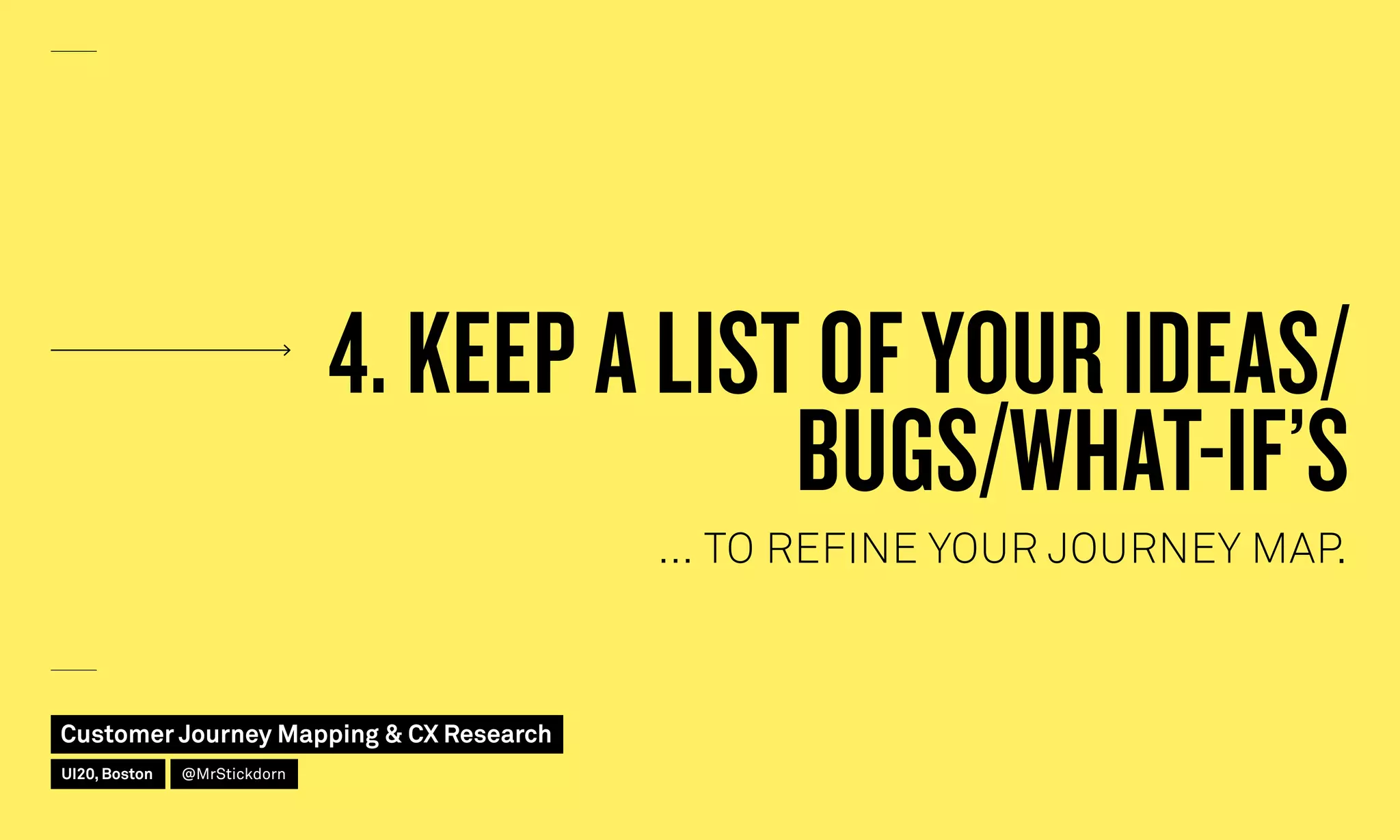 4. KEEP A LIST OF YOUR IDEAS/
BUGS/WHAT-IF’S
… TO REFINE YOUR JOURNEY MAP.
Customer Journey Mapping  CX Research
UI20, Boston @MrStickdorn
 